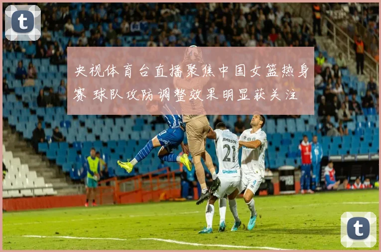 央视体育台直播聚焦中国女篮热身赛 球队攻防调整效果明显获关注