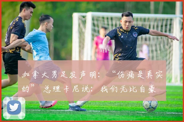加拿大男足发声明：“伤痛是真实的” 总理卡尼说：我们无比自豪