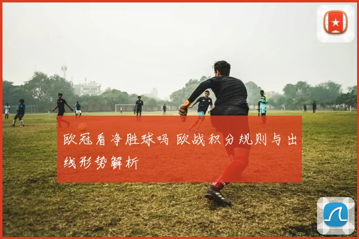 欧冠看净胜球吗 欧战积分规则与出线形势解析
