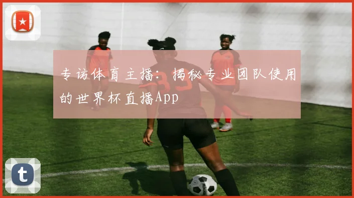 专访体育主播：揭秘专业团队使用的世界杯直播App