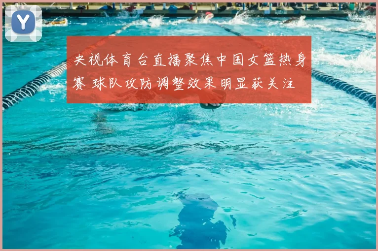 央视体育台直播聚焦中国女篮热身赛 球队攻防调整效果明显获关注