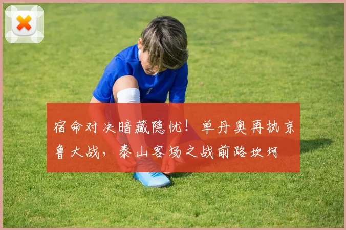 宿命对决暗藏隐忧！单丹奥再执京鲁大战，泰山客场之战前路坎坷