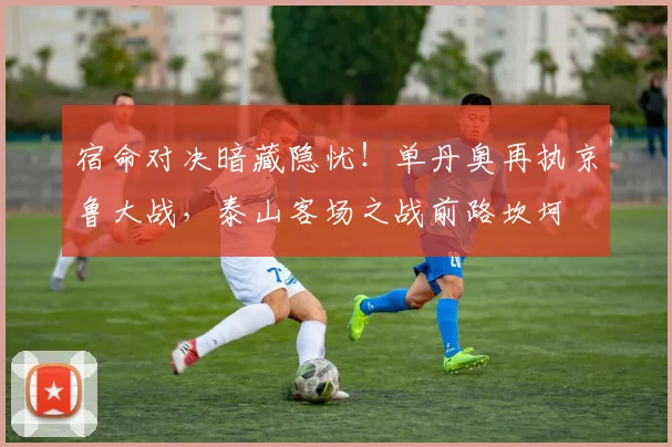 宿命对决暗藏隐忧！单丹奥再执京鲁大战，泰山客场之战前路坎坷