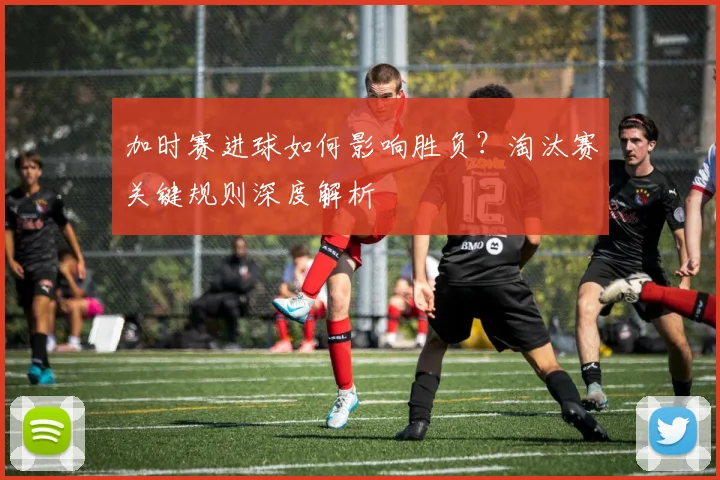 加时赛进球如何影响胜负？淘汰赛关键规则深度解析
