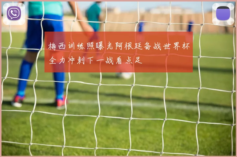 梅西训练照曝光阿根廷备战世界杯全力冲刺下一战看点足