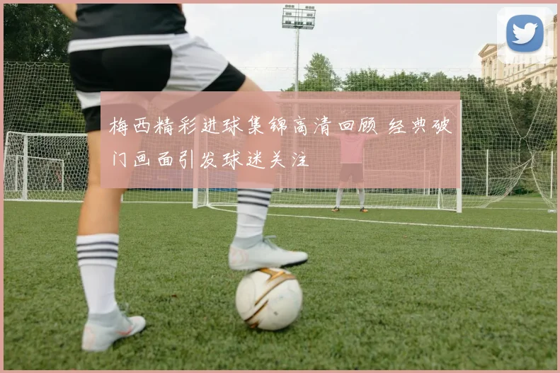 梅西精彩进球集锦高清回顾 经典破门画面引发球迷关注