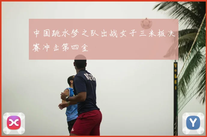 中国跳水梦之队出战女子三米板决赛冲击第四金