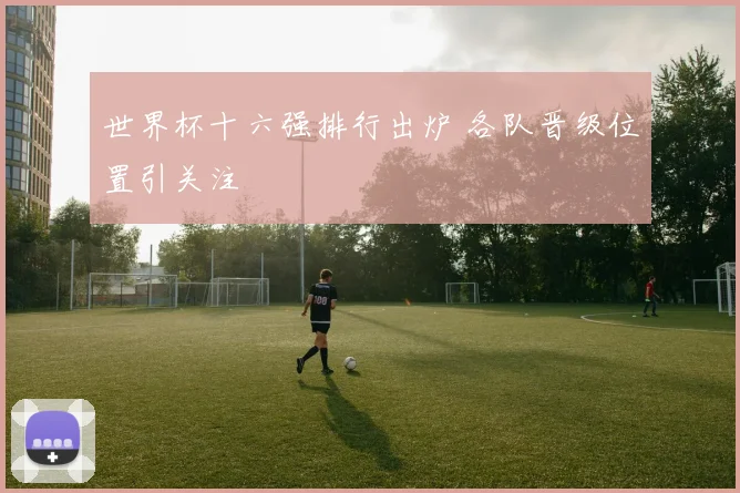世界杯十六强排行出炉 各队晋级位置引关注