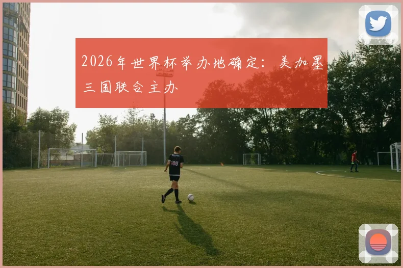 2026年世界杯举办地确定：美加墨三国联合主办