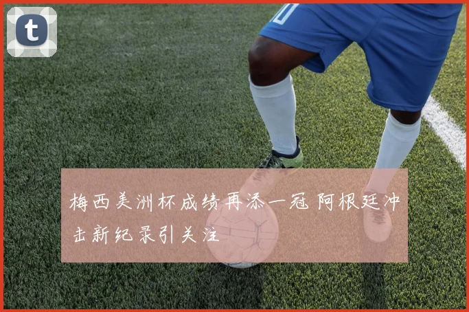 梅西美洲杯成绩再添一冠 阿根廷冲击新纪录引关注