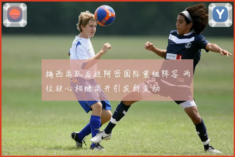 梅西离队后迈阿密国际重组阵容 两位核心相继离开引发新变动