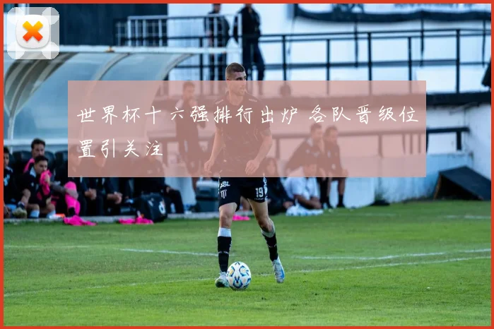 世界杯十六强排行出炉 各队晋级位置引关注
