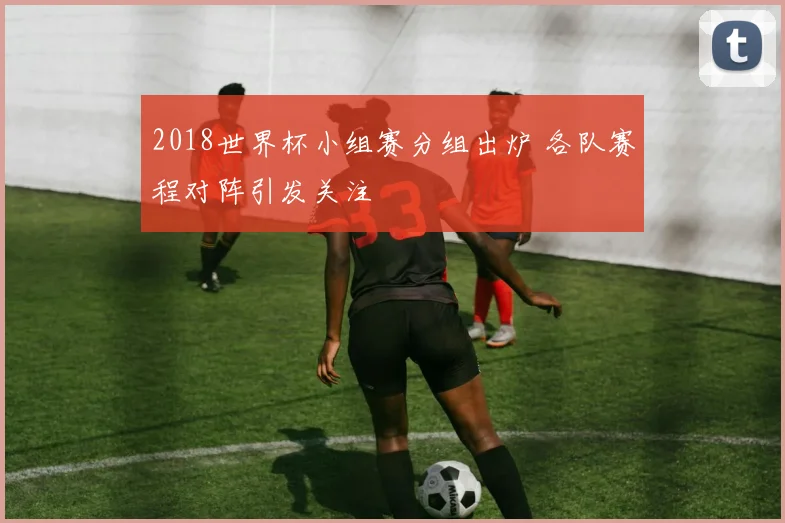 2018世界杯小组赛分组出炉 各队赛程对阵引发关注