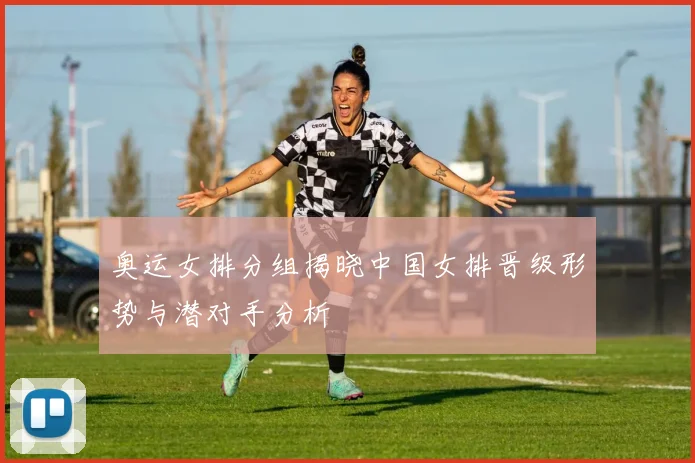 奥运女排分组揭晓中国女排晋级形势与潜对手分析