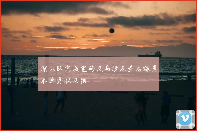 湖人队完成重磅交易涉及多名球员和选秀权交换