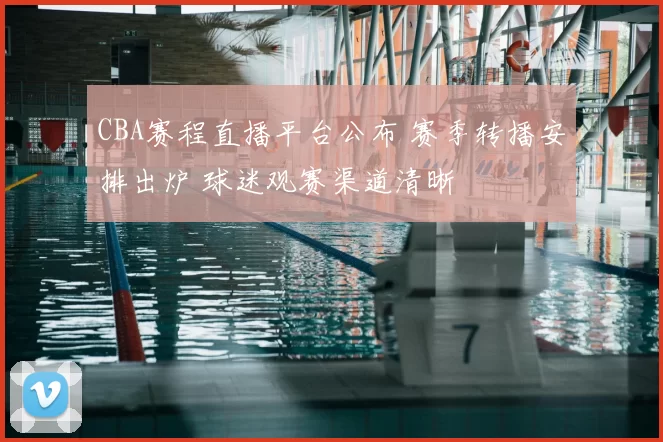 CBA赛程直播平台公布 赛季转播安排出炉 球迷观赛渠道清晰