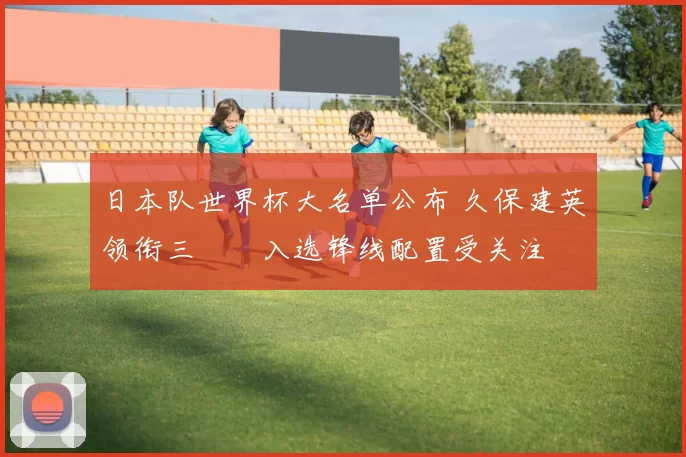 日本队世界杯大名单公布 久保建英领衔三笘薫入选锋线配置受关注