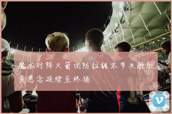 魔术对阵火箭攻防拉锯末节决胜胜负悬念延续至终场