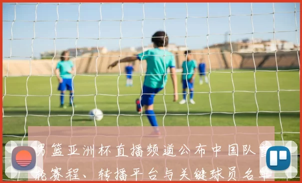 男篮亚洲杯直播频道公布中国队首轮赛程、转播平台与关键球员名单