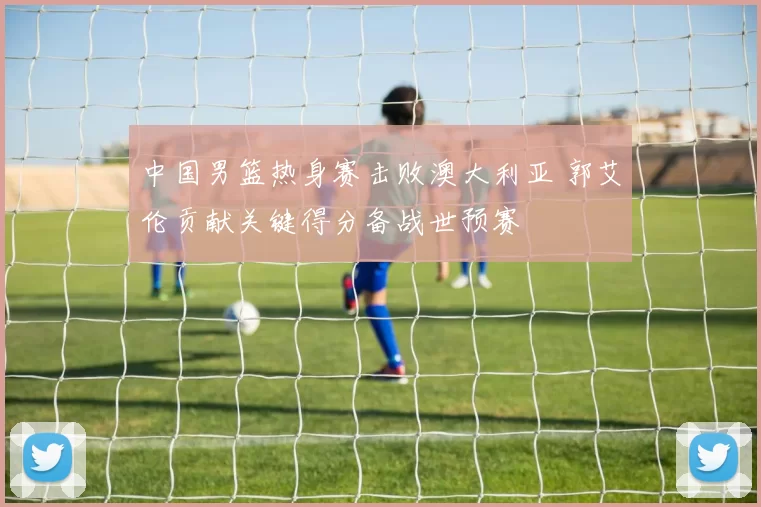 中国男篮热身赛击败澳大利亚 郭艾伦贡献关键得分备战世预赛