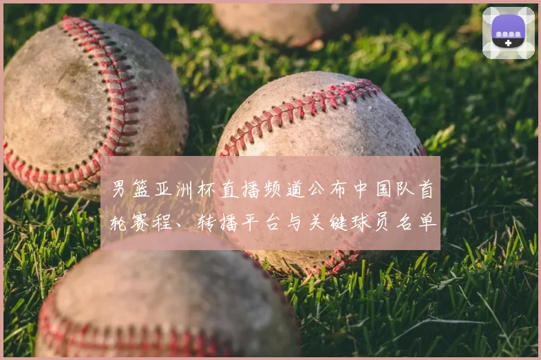 男篮亚洲杯直播频道公布中国队首轮赛程、转播平台与关键球员名单