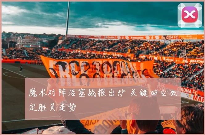 魔术对阵活塞战报出炉 关键回合决定胜负走势