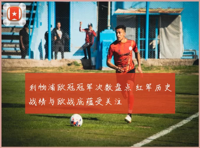 利物浦欧冠冠军次数盘点 红军历史战绩与欧战底蕴受关注