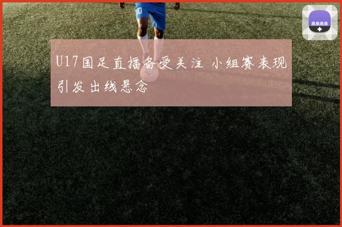 U17国足直播备受关注 小组赛表现引发出线悬念