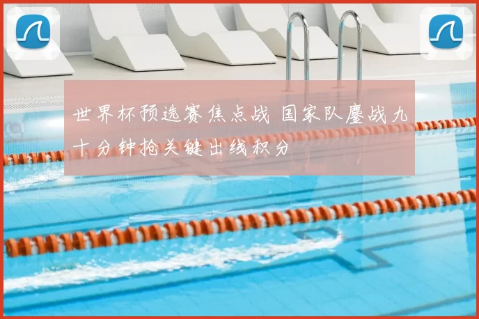 世界杯预选赛焦点战 国家队鏖战九十分钟抢关键出线积分
