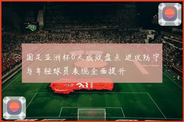 国足亚洲杯6大成效盘点 进攻防守与年轻球员表现全面提升