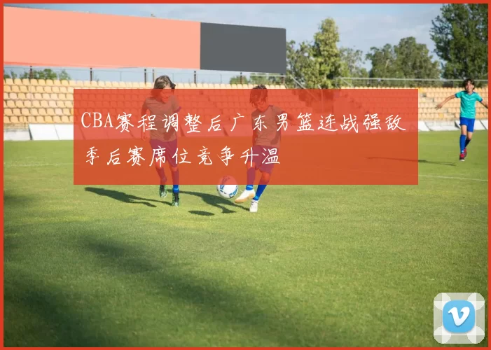 CBA赛程调整后广东男篮连战强敌 季后赛席位竞争升温