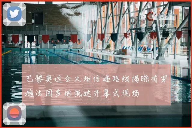 巴黎奥运会火炬传递路线揭晓将穿越法国多地抵达开幕式现场