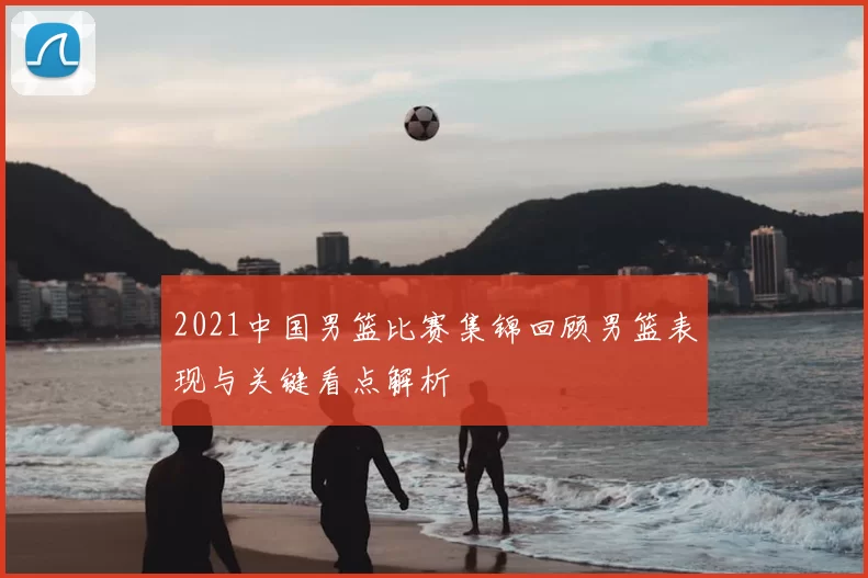 2021中国男篮比赛集锦回顾男篮表现与关键看点解析