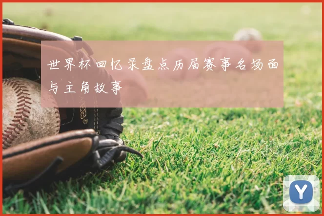 世界杯回忆录盘点历届赛事名场面与主角故事