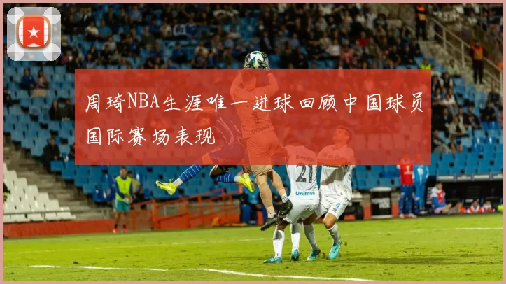 周琦NBA生涯唯一进球回顾中国球员国际赛场表现