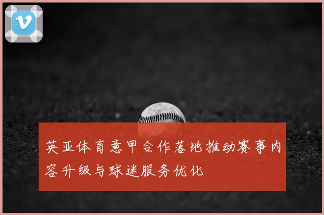 英亚体育意甲合作落地推动赛事内容升级与球迷服务优化