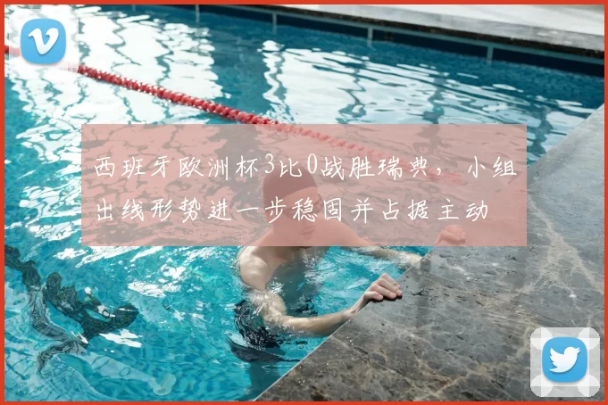 西班牙欧洲杯3比0战胜瑞典，小组出线形势进一步稳固并占据主动