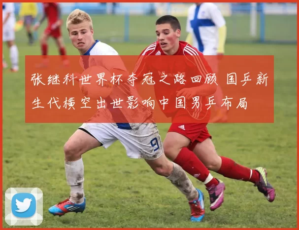 张继科世界杯夺冠之路回顾 国乒新生代横空出世影响中国男乒布局