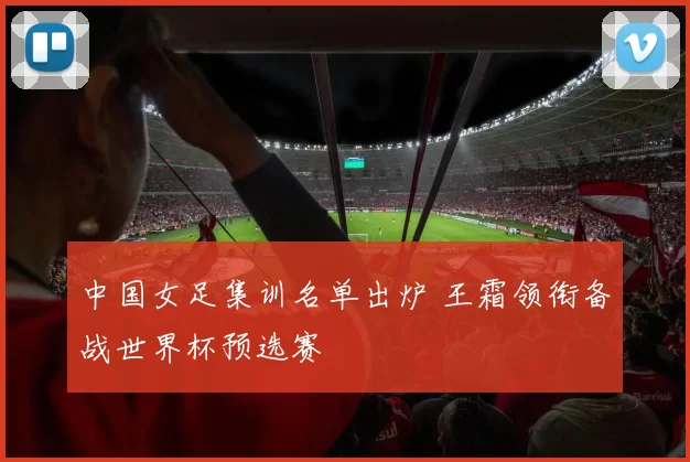 中国女足集训名单出炉 王霜领衔备战世界杯预选赛