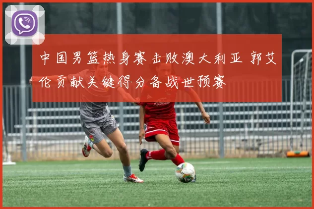 中国男篮热身赛击败澳大利亚 郭艾伦贡献关键得分备战世预赛