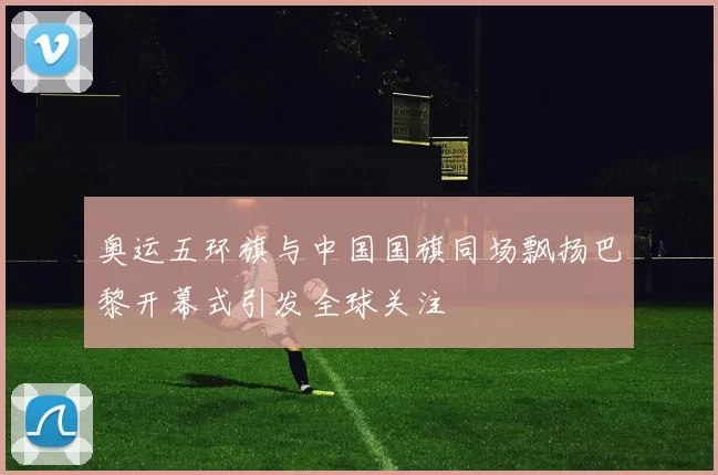 奥运五环旗与中国国旗同场飘扬巴黎开幕式引发全球关注