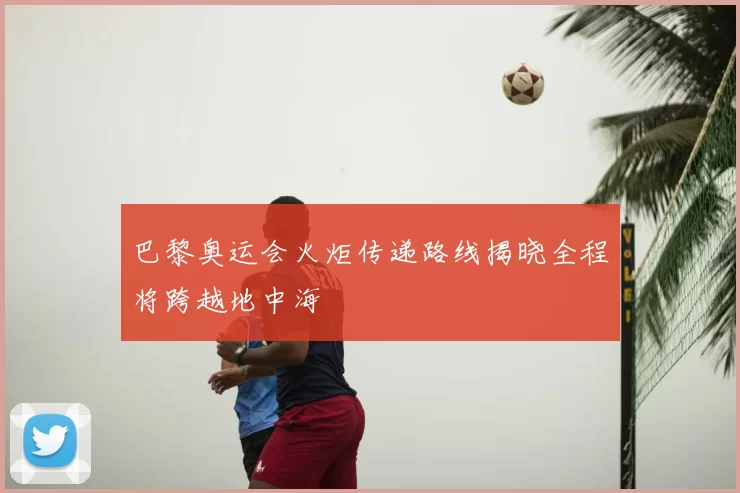 巴黎奥运会火炬传递路线揭晓全程将跨越地中海