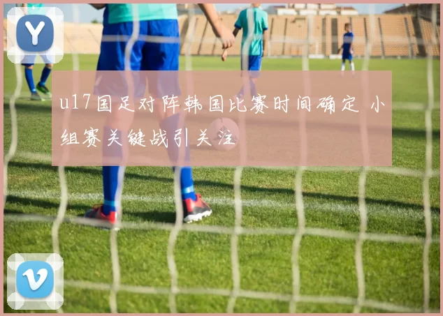 u17国足对阵韩国比赛时间确定 小组赛关键战引关注