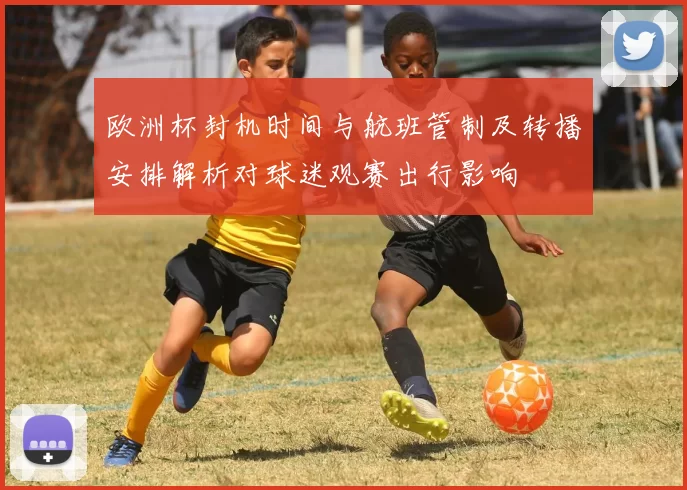 欧洲杯封机时间与航班管制及转播安排解析对球迷观赛出行影响