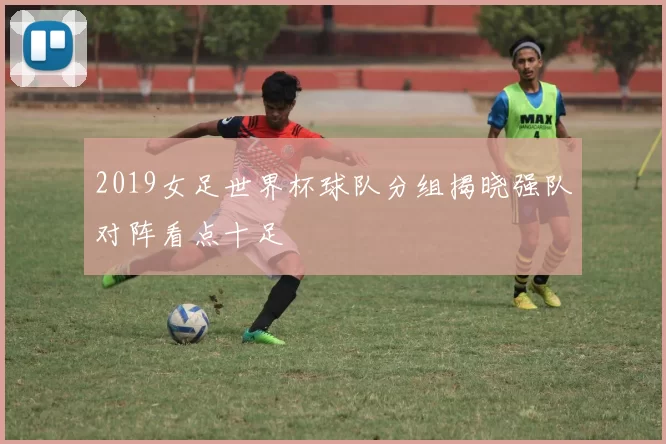 2019女足世界杯球队分组揭晓强队对阵看点十足