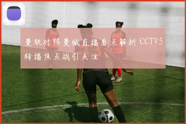 曼联对阵曼城直播看点解析 CCTV5转播焦点战引关注