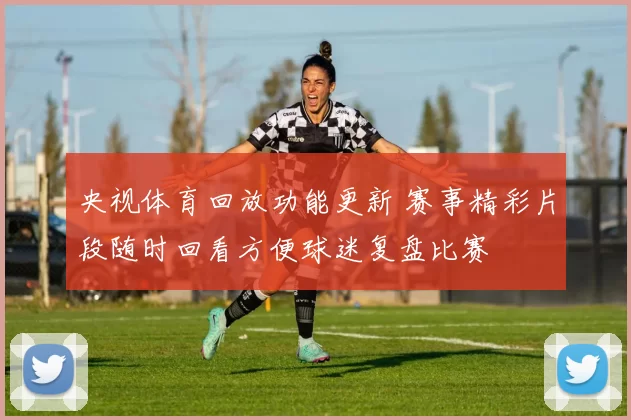 央视体育回放功能更新 赛事精彩片段随时回看方便球迷复盘比赛