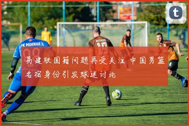 易建联国籍问题再受关注 中国男篮名宿身份引发球迷讨论