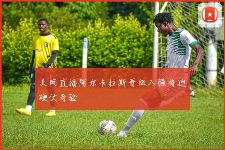 美网直播阿尔卡拉斯晋级八强将迎硬仗考验