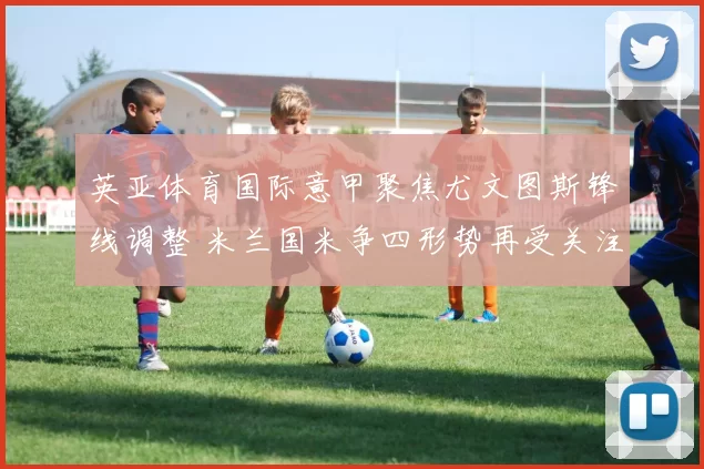 英亚体育国际意甲聚焦尤文图斯锋线调整 米兰国米争四形势再受关注